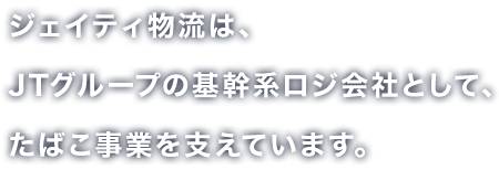 ジェイティ物流は、JTグループの基幹系ロジ会社として、たばこ事業を支えています。