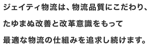 ジェイティ物流は、物流品質にこだわり、たゆまぬ改善と改革意識をもって最適な物流の仕組みを追求し続けます。