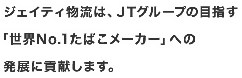 ジェイティ物流は、JTグループの目指す「世界No.1たばこメーカー」への発展に貢献します。